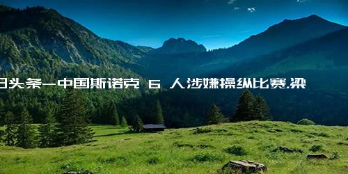 今日头条-中国斯诺克 6 人涉嫌操纵比赛，梁文博鲁宁等人已被官方禁赛，具体情况如何？若属实他们还将受哪些处罚？